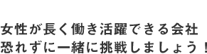 女性が長く働き活躍できる会社　恐れずに一緒に挑戦しましょう！