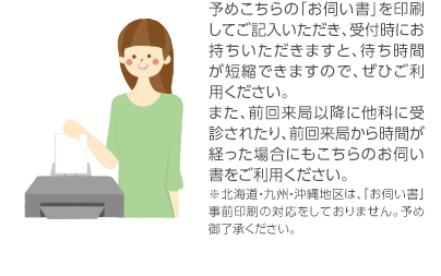 予めこちらの「お伺い書」を印刷してご記入いただき、受付時にお持ちいただきますと、待ち時間が短縮できますので、ぜひご利用ください。また、前回来局以降に他科に受診されたり、前回来局から時間が経った場合にもこちらのお伺い書をご利用ください。※北海道・九州・沖縄地区は、「お伺い書」事前印刷の対応をしておりません。予め御了承ください。